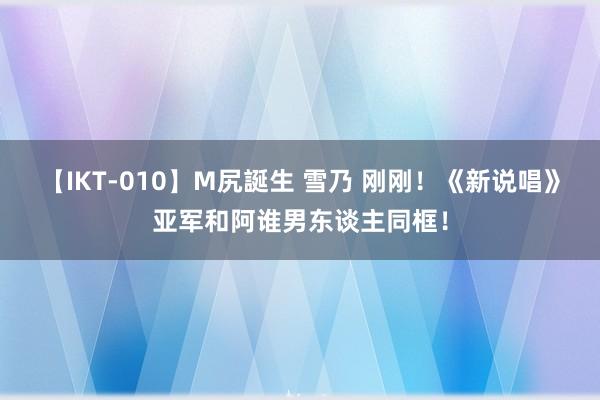 【IKT-010】M尻誕生 雪乃 刚刚！《新说唱》亚军和阿谁男东谈主同框！