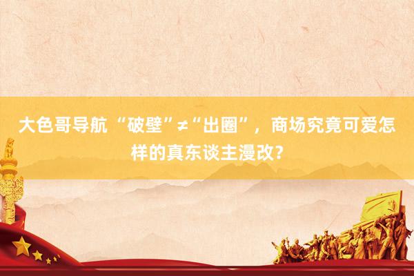 大色哥导航 “破壁”≠“出圈”，商场究竟可爱怎样的真东谈主漫改？