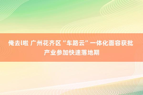 俺去l啦 广州花齐区“车路云”一体化面容获批 产业参加快速落地期
