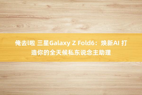 俺去l啦 三星Galaxy Z Fold6：焕新AI 打造你的全天候私东说念主助理