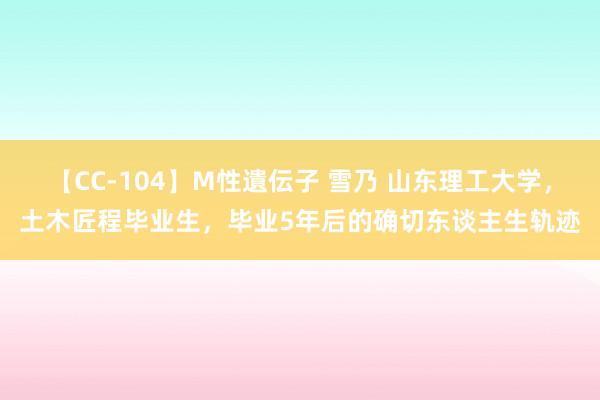 【CC-104】M性遺伝子 雪乃 山东理工大学，土木匠程毕业生，毕业5年后的确切东谈主生轨迹