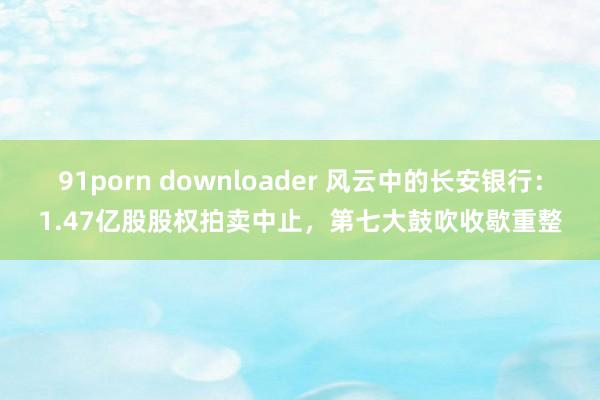 91porn downloader 风云中的长安银行：1.47亿股股权拍卖中止，第七大鼓吹收歇重整