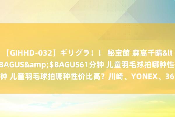【GIHHD-032】ギリグラ！！ 秘宝館 森高千晴</a>2011-09-29BAGUS&$BAGUS61分钟 儿童羽毛球拍哪种性价比高？川崎、YONEX、361°品牌保举