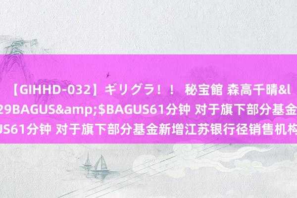 【GIHHD-032】ギリグラ!! 秘宝館 森高千晴</a>2011-09-29BAGUS&$BAGUS61分钟 对于旗下部分基金新增江苏银行径销售机构的公告