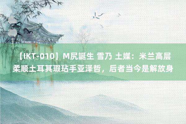 【IKT-010】M尻誕生 雪乃 土媒：米兰高层柔顺土耳其瑕玷手亚泽哲，后者当今是解放身