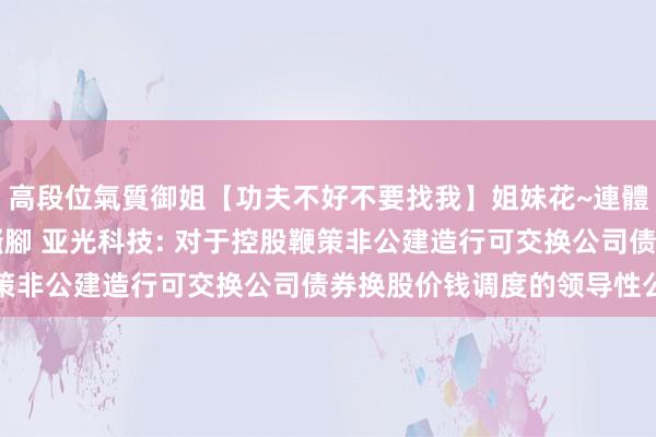 高段位氣質御姐【功夫不好不要找我】姐妹花~連體絲襪~大奶晃動~絲襪騷腳 亚光科技: 对于控股鞭策非公建造行可交换公司债券换股价钱调度的领导性公告