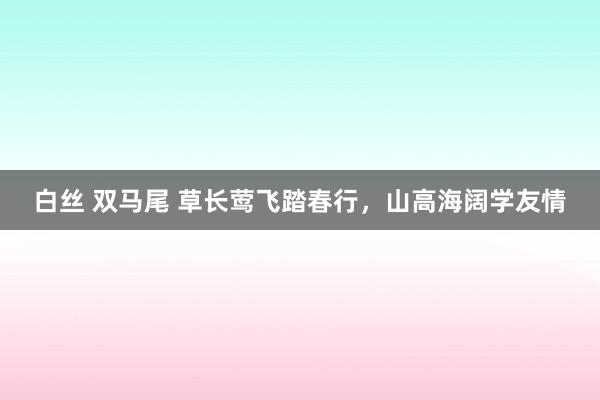 白丝 双马尾 草长莺飞踏春行，山高海阔学友情