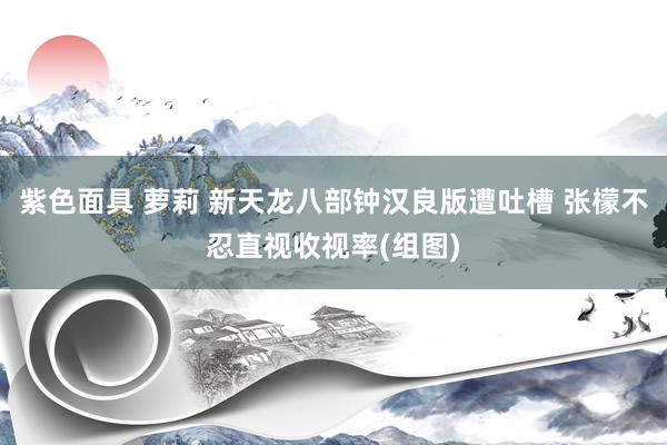 紫色面具 萝莉 新天龙八部钟汉良版遭吐槽 张檬不忍直视收视率(组图)