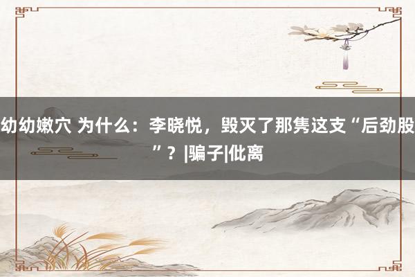 幼幼嫩穴 为什么：李晓悦，毁灭了那隽这支“后劲股”？|骗子|仳离