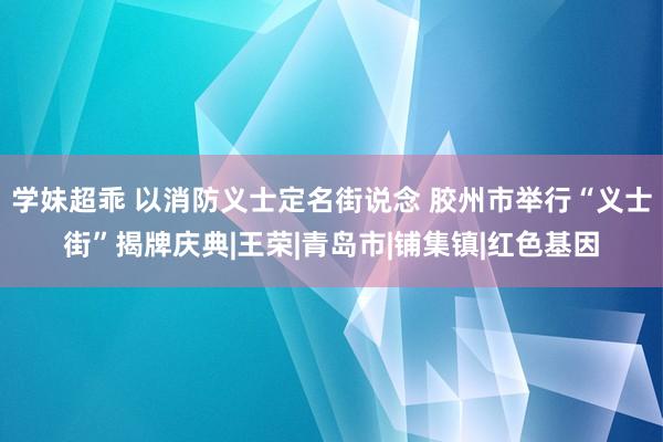 学妹超乖 以消防义士定名街说念 胶州市举行“义士街”揭牌庆典|王荣|青岛市|铺集镇|红色基因