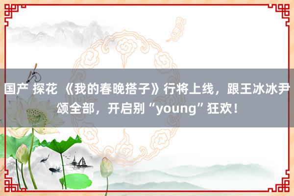 国产 探花 《我的春晚搭子》行将上线，跟王冰冰尹颂全部，开启别“young”狂欢！