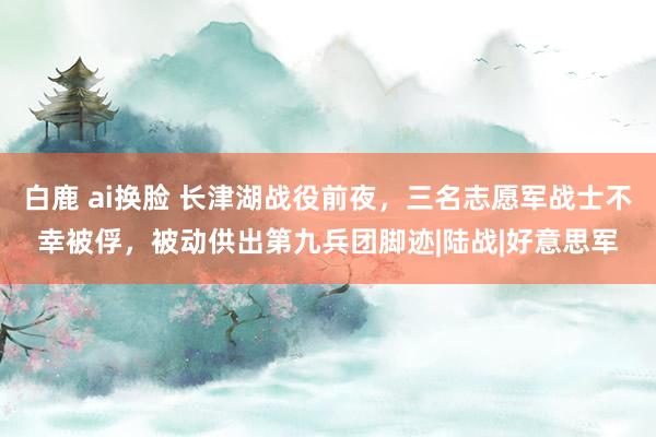 白鹿 ai换脸 长津湖战役前夜，三名志愿军战士不幸被俘，被动供出第九兵团脚迹|陆战|好意思军
