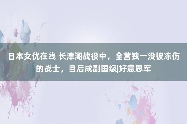 日本女优在线 长津湖战役中，全营独一没被冻伤的战士，自后成副国级|好意思军