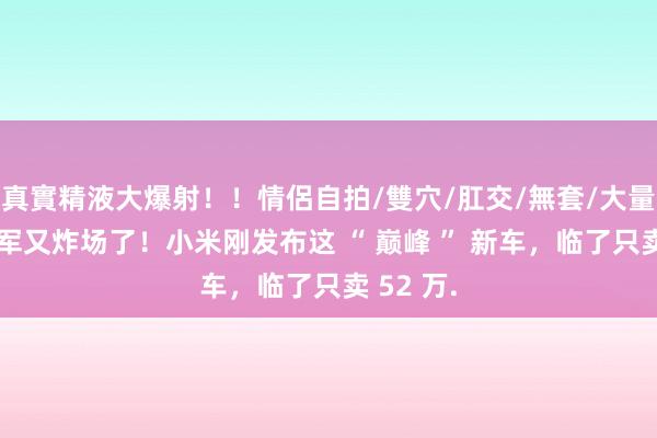 真實精液大爆射！！情侶自拍/雙穴/肛交/無套/大量噴精 雷军又炸场了！小米刚发布这 “ 巅峰 ” 新车，临了只卖 52 万.