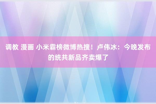 调教 漫画 小米霸榜微博热搜！卢伟冰：今晚发布的统共新品齐卖爆了
