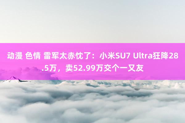 动漫 色情 雷军太赤忱了：小米SU7 Ultra狂降28.5万，卖52.99万交个一又友
