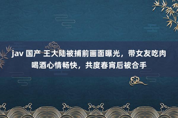 jav 国产 王大陆被捕前画面曝光，带女友吃肉喝酒心情畅快，共度春宵后被合手