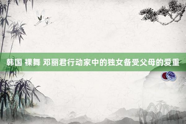 韩国 裸舞 邓丽君行动家中的独女备受父母的爱重