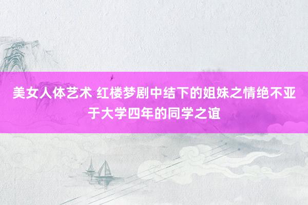 美女人体艺术 红楼梦剧中结下的姐妹之情绝不亚于大学四年的同学之谊