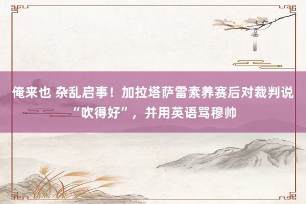 俺来也 杂乱启事！加拉塔萨雷素养赛后对裁判说“吹得好”，并用英语骂穆帅