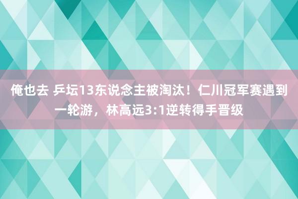 俺也去 乒坛13东说念主被淘汰！仁川冠军赛遇到一轮游，林高远3:1逆转得手晋级