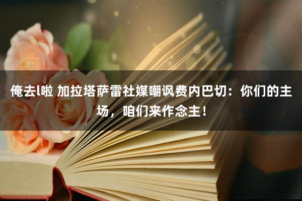 俺去l啦 加拉塔萨雷社媒嘲讽费内巴切：你们的主场，咱们来作念主！