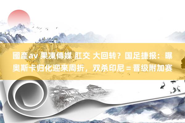 國產av 果凍傳媒 肛交 大回转？国足捷报：曝奥斯卡归化迎来周折，双杀印尼＝晋级附加赛