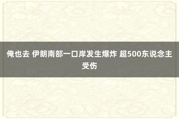 俺也去 伊朗南部一口岸发生爆炸 超500东说念主受伤