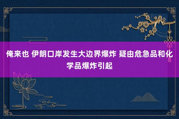 俺来也 伊朗口岸发生大边界爆炸 疑由危急品和化学品爆炸引起