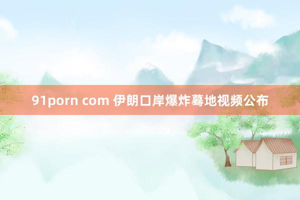 91porn com 伊朗口岸爆炸蓦地视频公布