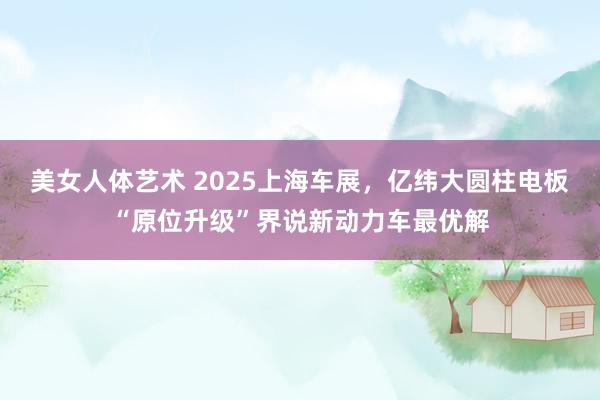 美女人体艺术 2025上海车展，亿纬大圆柱电板“原位升级”界说新动力车最优解