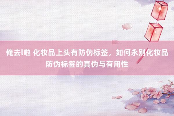 俺去l啦 化妆品上头有防伪标签，如何永别化妆品防伪标签的真伪与有用性