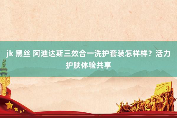 jk 黑丝 阿迪达斯三效合一洗护套装怎样样？活力护肤体验共享