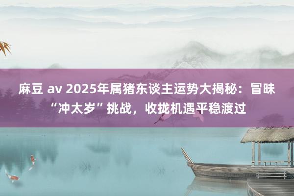 麻豆 av 2025年属猪东谈主运势大揭秘：冒昧“冲太岁”挑战，收拢机遇平稳渡过