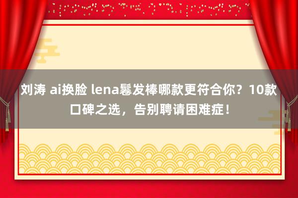 刘涛 ai换脸 lena鬈发棒哪款更符合你？10款口碑之选，告别聘请困难症！