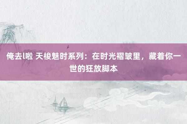 俺去l啦 天梭魅时系列：在时光褶皱里，藏着你一世的狂放脚本