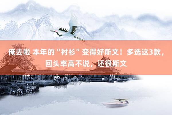 俺去啦 本年的“衬衫”变得好斯文！多选这3款，回头率高不说，还很斯文