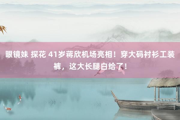 眼镜妹 探花 41岁蒋欣机场亮相！穿大码衬衫工装裤，这大长腿白给了！