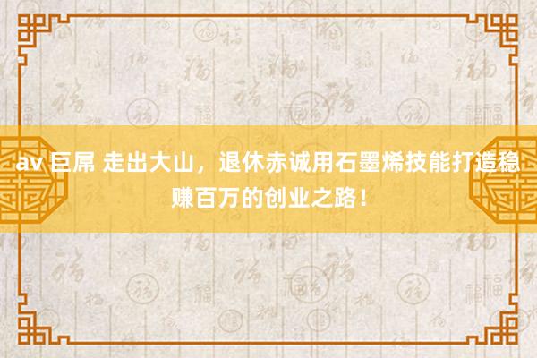 av 巨屌 走出大山，退休赤诚用石墨烯技能打造稳赚百万的创业之路！