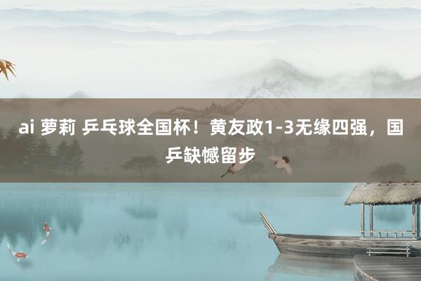 ai 萝莉 乒乓球全国杯！黄友政1-3无缘四强，国乒缺憾留步