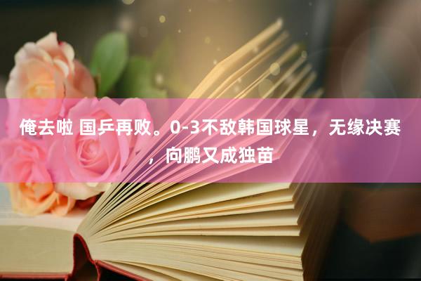 俺去啦 国乒再败。0-3不敌韩国球星，无缘决赛，向鹏又成独苗