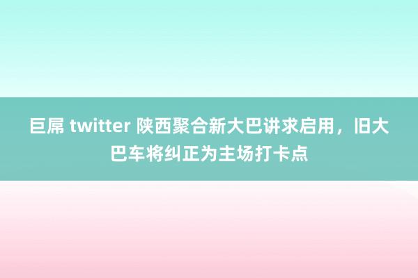 巨屌 twitter 陕西聚合新大巴讲求启用，旧大巴车将纠正为主场打卡点