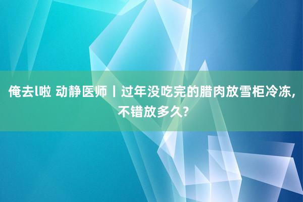 俺去l啦 动静医师丨过年没吃完的腊肉放雪柜冷冻， 不错放多久?