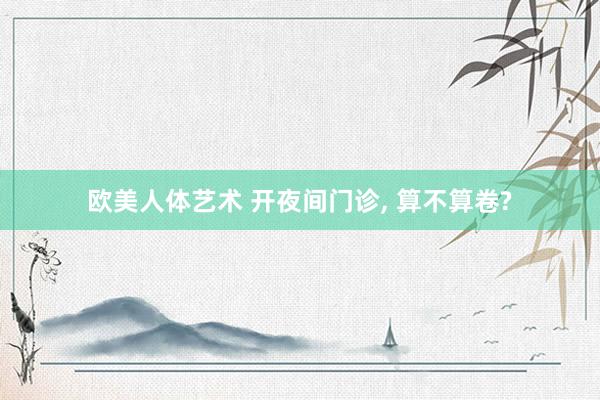 欧美人体艺术 开夜间门诊， 算不算卷?