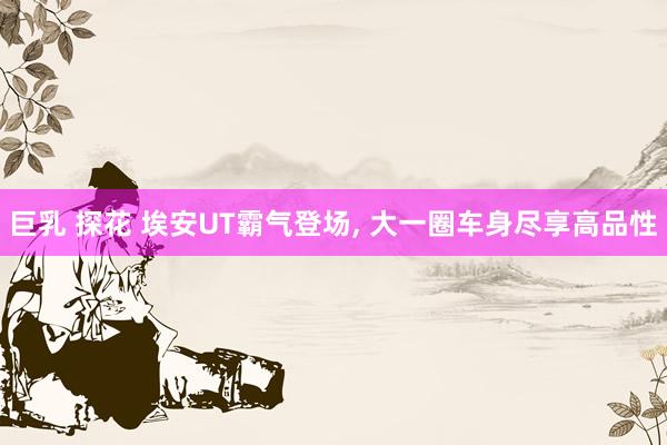 巨乳 探花 埃安UT霸气登场， 大一圈车身尽享高品性