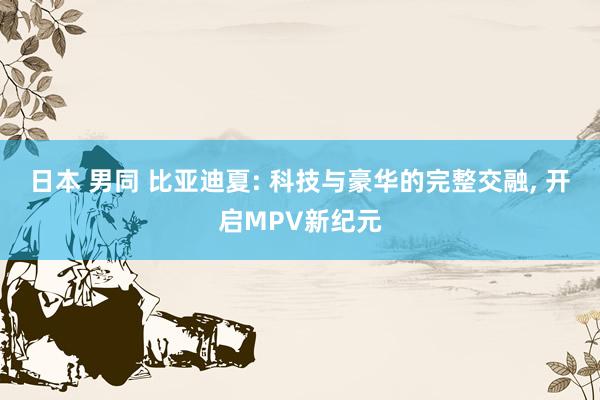日本 男同 比亚迪夏: 科技与豪华的完整交融， 开启MPV新纪元