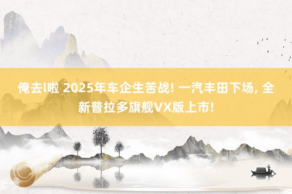 俺去l啦 2025年车企生苦战! 一汽丰田下场， 全新普拉多旗舰VX版上市!