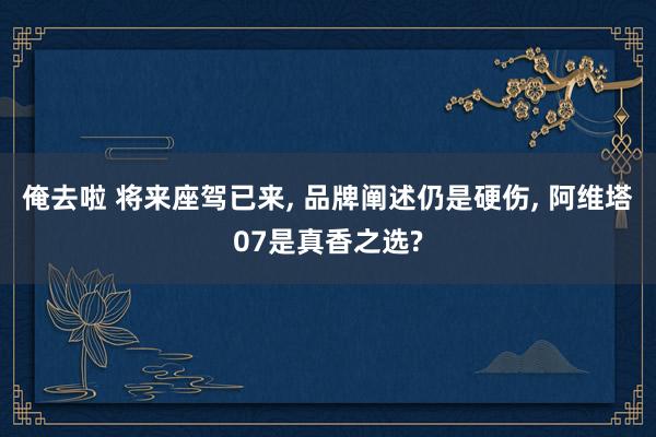 俺去啦 将来座驾已来， 品牌阐述仍是硬伤， 阿维塔07是真香之选?