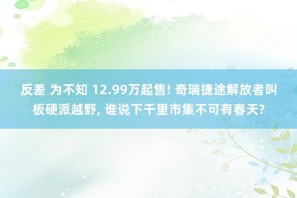 反差 为不知 12.99万起售! 奇瑞捷途解放者叫板硬派越野， 谁说下千里市集不可有春天?