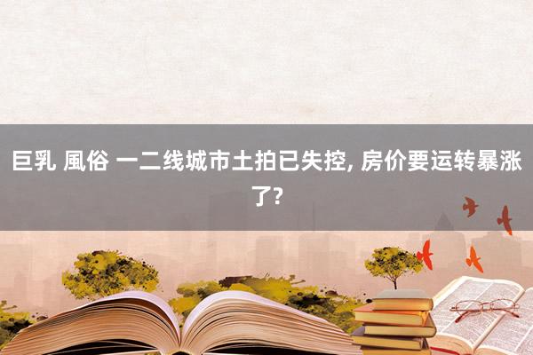 巨乳 風俗 一二线城市土拍已失控， 房价要运转暴涨了?
